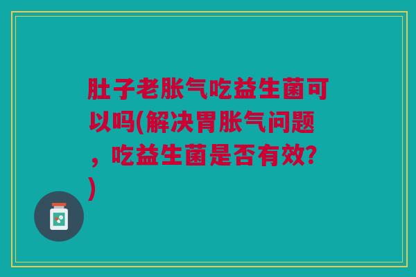 肚子老胀气吃益生菌可以吗(解决胃胀气问题,吃益生菌是否有效?)