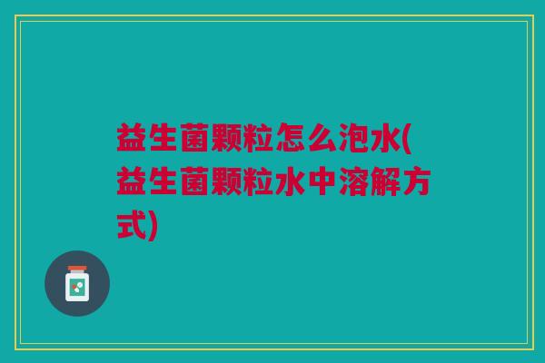 益生菌颗粒怎么泡水(益生菌颗粒水中溶解方式) 益生菌颗粒怎么泡水(益生菌颗粒水中溶解方式)