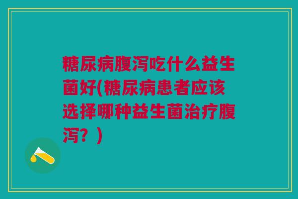 糖尿病腹泻吃什么益生菌好(糖尿病患者应该选择哪种益生菌治疗腹泻?)