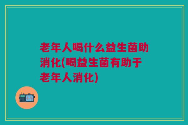 老年人喝什么益生菌助消化(喝益生菌有助于老年人消化)