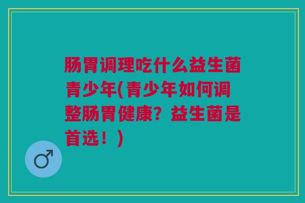 肠胃调理吃什么益生菌青少年(青少年如何调整肠胃健康?益生菌是首选!) 肠胃调理吃什么益生菌青少年(青少年如何调整肠胃健康?益生菌是首选!)
