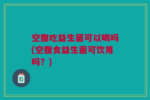 空腹吃益生菌可以喝吗(空腹食益生菌可饮用吗？)