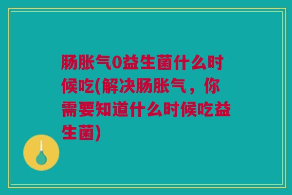 肠胀气0益生菌什么时候吃(解决肠胀气,你需要知道什么时候吃益生菌)