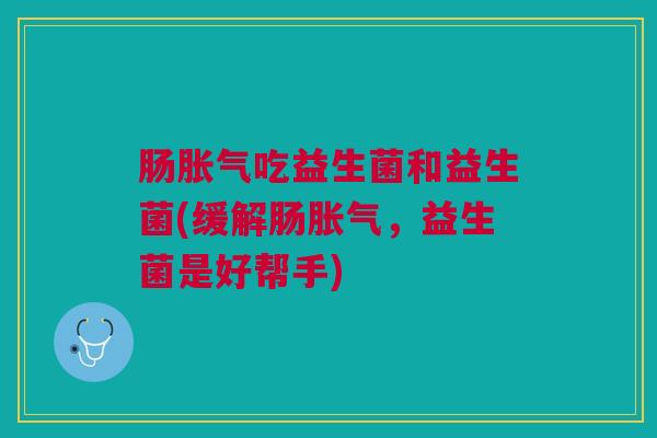 肠胀气吃益生菌和益生菌(缓解肠胀气,益生菌是好帮手)