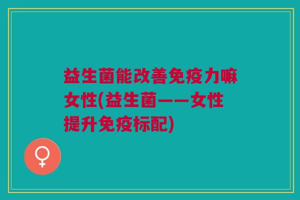 益生菌能改善免疫力嘛女性(益生菌——女性提升免疫标配)