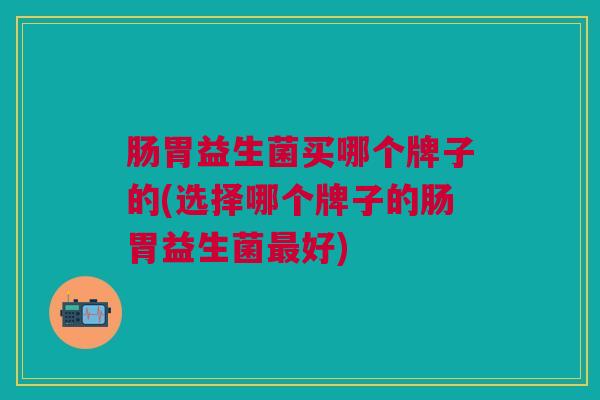 肠胃益生菌买哪个牌子的(选择哪个牌子的肠胃益生菌最好)