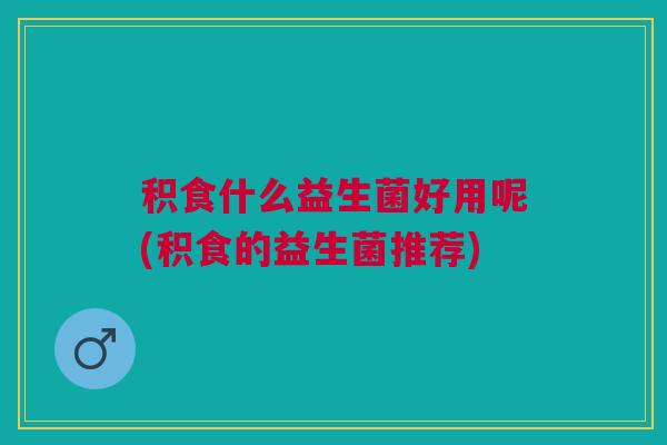 积食什么益生菌好用呢(积食的益生菌推荐)