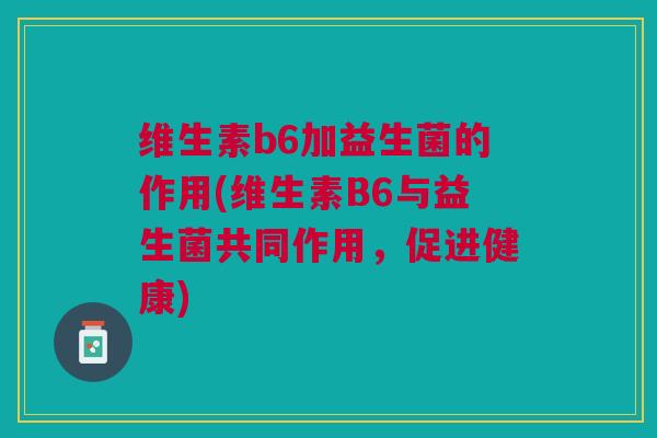 维生素b6加益生菌的作用(维生素B6与益生菌共同作用,促进健康)