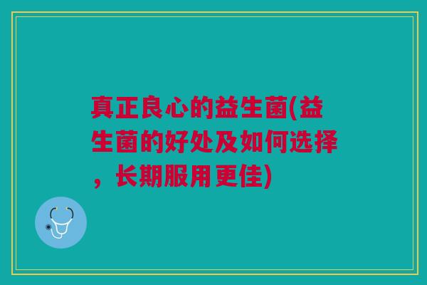 真正良心的益生菌(益生菌的好处及如何选择,长期服用更佳) 真正良心的益生菌(益生菌的好处及如何选择,长期服用更佳)