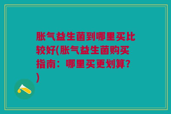 胀气益生菌到哪里买比较好(胀气益生菌购买指南:哪里买更划算?)