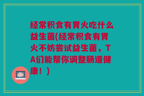 经常积食有胃火吃什么益生菌(经常积食有胃火不妨尝试益生菌,TA们能帮你调整肠道健康!)