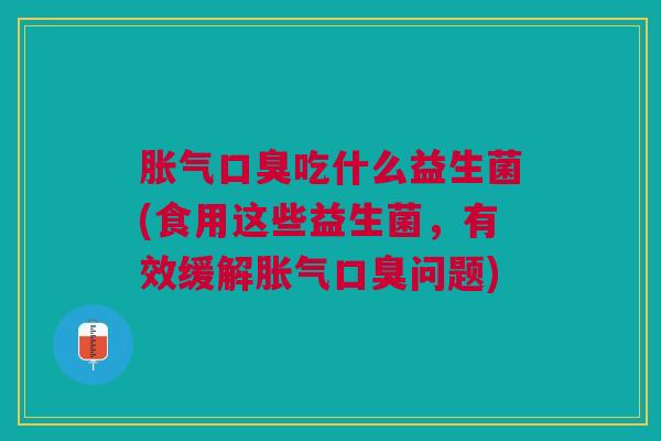 胀气口臭吃什么益生菌(食用这些益生菌,有效缓解胀气口臭问题)
