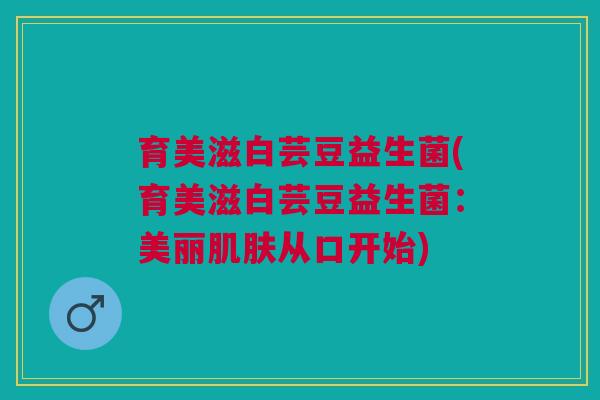 育美滋白芸豆益生菌(育美滋白芸豆益生菌:美丽肌肤从口开始)