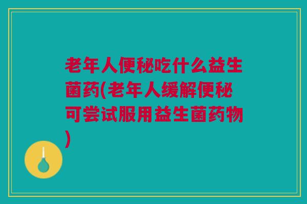 老年人便秘吃什么益生菌药(老年人缓解便秘可尝试服用益生菌药物)