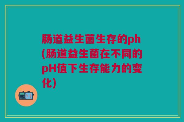 肠道益生菌生存的ph(肠道益生菌在不同的pH值下生存能力的变化)