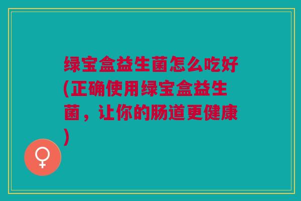 绿宝盒益生菌怎么吃好(正确使用绿宝盒益生菌,让你的肠道更健康)