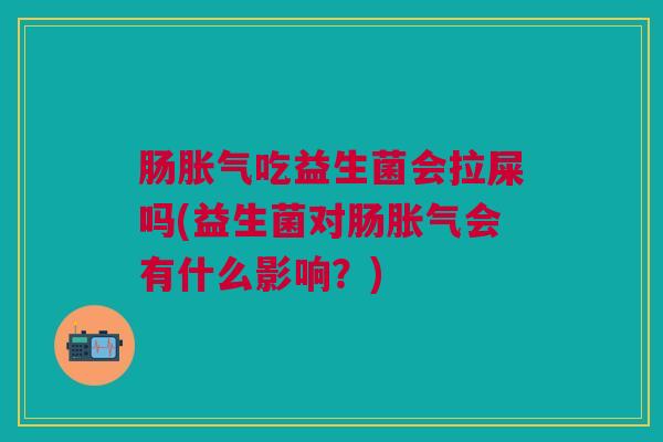 肠胀气吃益生菌会拉屎吗(益生菌对肠胀气会有什么影响?)