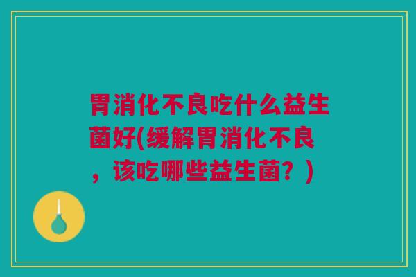 胃消化不良吃什么益生菌好(缓解胃消化不良,该吃哪些益生菌?)