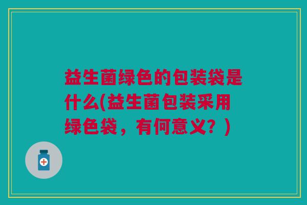 益生菌绿色的包装袋是什么(益生菌包装采用绿色袋,有何意义?)