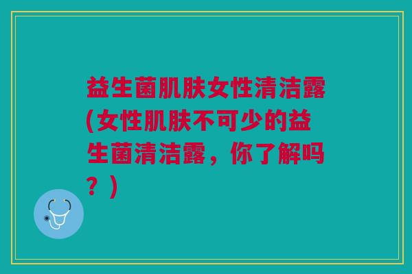 益生菌肌肤女性清洁露(女性肌肤不可少的益生菌清洁露，你了解吗？)
