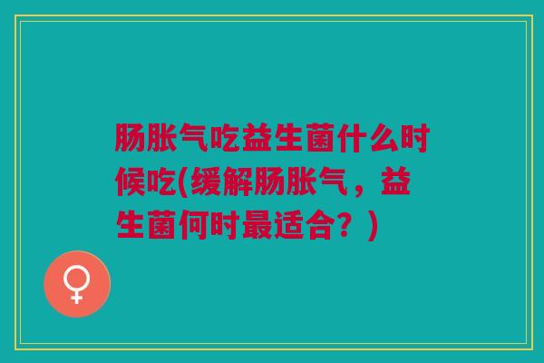 肠胀气吃益生菌什么时候吃(缓解肠胀气，益生菌何时最适合？)
