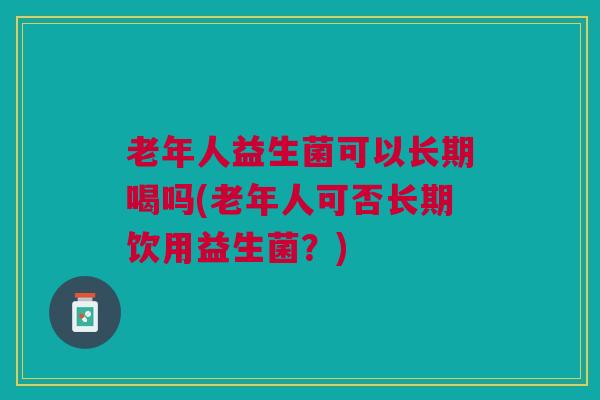 老年人益生菌可以长期喝吗(老年人可否长期饮用益生菌?) 老年人益生菌可以长期喝吗(老年人可否长期饮用益生菌?)