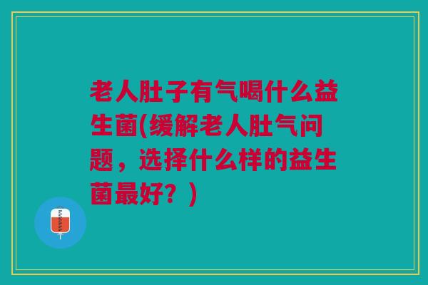 老人肚子有气喝什么益生菌(缓解老人肚气问题,选择什么样的益生菌最好?)