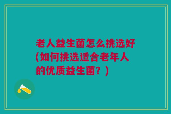 老人益生菌怎么挑选好(如何挑选适合老年人的优质益生菌?)
