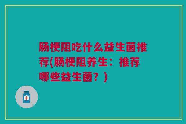 肠梗阻吃什么益生菌推荐(肠梗阻养生:推荐哪些益生菌?)
