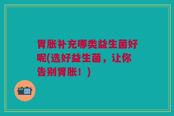 胃胀补充哪类益生菌好呢(选好益生菌,让你告别胃胀!)