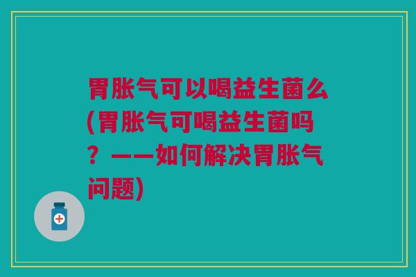 胃胀气可以喝益生菌么(胃胀气可喝益生菌吗?——如何解决胃胀气问题)