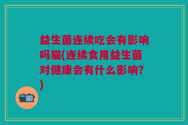 益生菌连续吃会有影响吗猫(连续食用益生菌对健康会有什么影响?)
