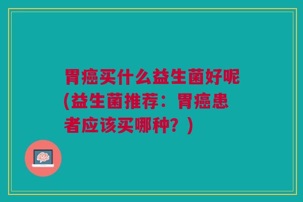 胃癌买什么益生菌好呢(益生菌推荐:胃癌患者应该买哪种?)