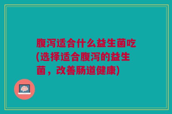 腹泻适合什么益生菌吃(选择适合腹泻的益生菌,改善肠道健康)