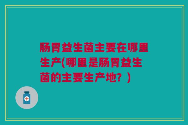 肠胃益生菌主要在哪里生产(哪里是肠胃益生菌的主要生产地?)