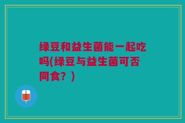 绿豆和益生菌能一起吃吗(绿豆与益生菌可否同食?)