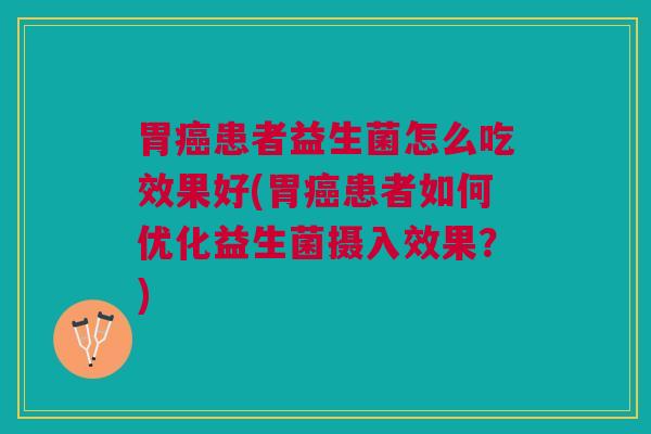 胃患者益生菌怎么吃效果好(胃患者如何优化益生菌摄入效果？)