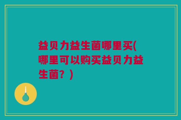 益贝力益生菌哪里买(哪里可以购买益贝力益生菌？)