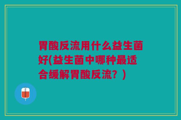 胃酸反流用什么益生菌好(益生菌中哪种适合缓解胃酸反流?) 胃酸反流用什么益生菌好(益生菌中哪种适合缓解胃酸反流?)