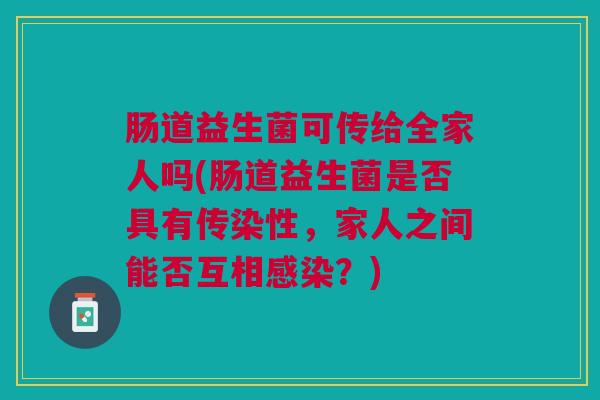 肠道益生菌可传给全家人吗(肠道益生菌是否具有传染性,家人之间能否互相感染?)