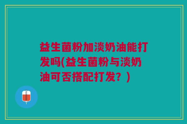益生菌粉加淡奶油能打发吗(益生菌粉与淡奶油可否搭配打发?)