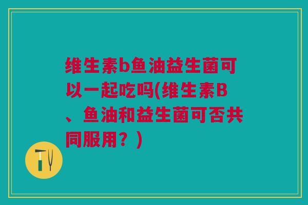 维生素b鱼油益生菌可以一起吃吗(维生素B、鱼油和益生菌可否共同服用?)