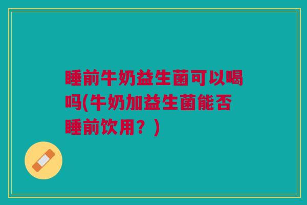 睡前牛奶益生菌可以喝吗(牛奶加益生菌能否睡前饮用?)