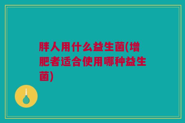 胖人用什么益生菌(增肥者适合使用哪种益生菌) 胖人用什么益生菌(增肥者适合使用哪种益生菌)