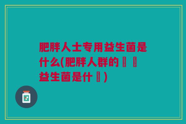 人士专用益生菌是什么(人群的專屬益生菌是什麼) 人士专用益生菌是什么(人群的專屬益生菌是什麼)