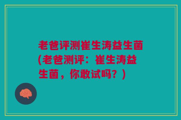 老爸评测崔生涛益生菌(老爸测评:崔生涛益生菌,你敢试吗?)