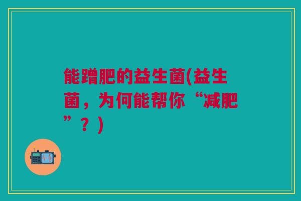 能蹭肥的益生菌(益生菌,为何能帮你“”?) 能蹭肥的益生菌(益生菌,为何能帮你“”?)