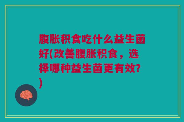 腹胀积食吃什么益生菌好(改善腹胀积食,选择哪种益生菌更有效?)