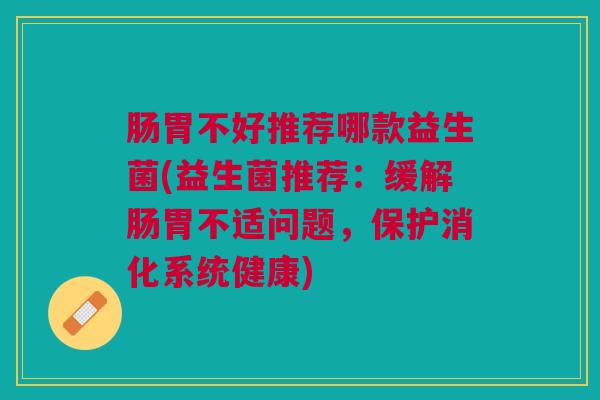 肠胃不好推荐哪款益生菌(益生菌推荐:缓解肠胃不适问题,保护消化系统健康)