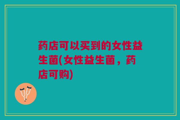 药店可以买到的女性益生菌(女性益生菌,药店可购)